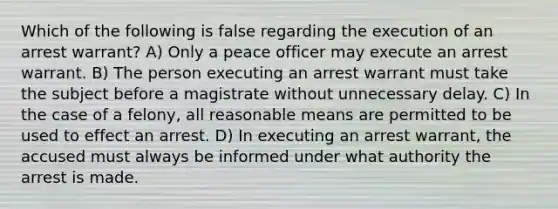 Which of the following is false regarding the execution of an arrest warrant? A) Only a peace officer may execute an arrest warrant. B) The person executing an arrest warrant must take the subject before a magistrate without unnecessary delay. C) In the case of a felony, all reasonable means are permitted to be used to effect an arrest. D) In executing an arrest warrant, the accused must always be informed under what authority the arrest is made.