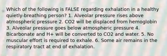 Which of the following is FALSE regarding exhalation in a healthy quietly-breathing person? 1. Alveolar pressure rises above atmospheric pressure 2. CO2 will be displaced from hemoglobin 3. Alveolar pressure goes below atmospheric pressure 4. Bicarbonate and H+ will be converted to CO2 and water. 5. No muscular effort is required to exhale. 6. Some air remains in the respiratory tract at end of exhalation.