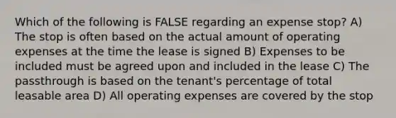 Which of the following is FALSE regarding an expense stop? A) The stop is often based on the actual amount of operating expenses at the time the lease is signed B) Expenses to be included must be agreed upon and included in the lease C) The passthrough is based on the tenant's percentage of total leasable area D) All operating expenses are covered by the stop