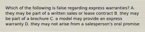 Which of the following is false regarding express warranties? A. they may be part of a written sales or lease contract B. they may be part of a brochure C. a model may provide an express warranty D. they may not arise from a salesperson's oral promise