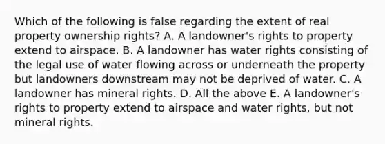 Which of the following is false regarding the extent of real property ownership rights? A. A landowner's rights to property extend to airspace. B. A landowner has water rights consisting of the legal use of water flowing across or underneath the property but landowners downstream may not be deprived of water. C. A landowner has mineral rights. D. All the above E. A landowner's rights to property extend to airspace and water rights, but not mineral rights.