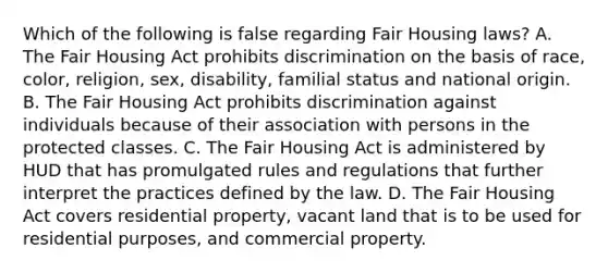 Which of the following is false regarding Fair Housing laws? A. The Fair Housing Act prohibits discrimination on the basis of race, color, religion, sex, disability, familial status and national origin. B. The Fair Housing Act prohibits discrimination against individuals because of their association with persons in the protected classes. C. The Fair Housing Act is administered by HUD that has promulgated rules and regulations that further interpret the practices defined by the law. D. The Fair Housing Act covers residential property, vacant land that is to be used for residential purposes, and commercial property.