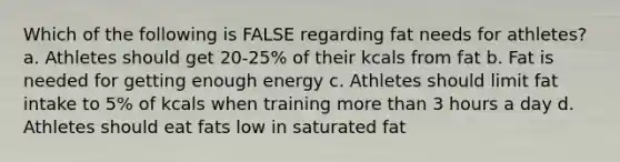 Which of the following is FALSE regarding fat needs for athletes? a. Athletes should get 20-25% of their kcals from fat b. Fat is needed for getting enough energy c. Athletes should limit fat intake to 5% of kcals when training more than 3 hours a day d. Athletes should eat fats low in saturated fat