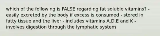 which of the following is FALSE regarding fat soluble vitamins? - easily excreted by the body if excess is consumed - stored in fatty tissue and the liver - includes vitamins A,D,E and K - involves digestion through the lymphatic system