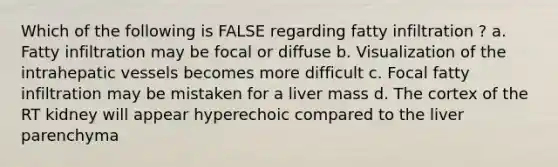 Which of the following is FALSE regarding fatty infiltration ? a. Fatty infiltration may be focal or diffuse b. Visualization of the intrahepatic vessels becomes more difficult c. Focal fatty infiltration may be mistaken for a liver mass d. The cortex of the RT kidney will appear hyperechoic compared to the liver parenchyma