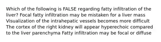 Which of the following is FALSE regarding fatty infiltration of the liver? Focal fatty infiltration may be mistaken for a liver mass Visualization of the intrahepatic vessels becomes more difficult The cortex of the right kidney will appear hyperechoic compared to the liver parenchyma Fatty infiltration may be focal or diffuse