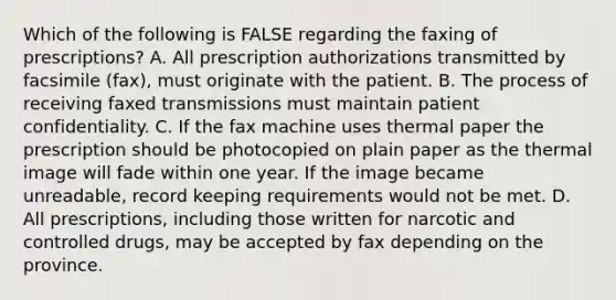 Which of the following is FALSE regarding the faxing of prescriptions? A. All prescription authorizations transmitted by facsimile (fax), must originate with the patient. B. The process of receiving faxed transmissions must maintain patient confidentiality. C. If the fax machine uses thermal paper the prescription should be photocopied on plain paper as the thermal image will fade within one year. If the image became unreadable, record keeping requirements would not be met. D. All prescriptions, including those written for narcotic and controlled drugs, may be accepted by fax depending on the province.