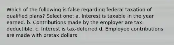 Which of the following is false regarding federal taxation of qualified plans? Select one: a. Interest is taxable in the year earned. b. Contributions made by the employer are tax-deductible. c. Interest is tax-deferred d. Employee contributions are made with pretax dollars