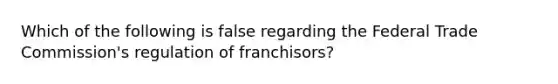 Which of the following is false regarding the Federal Trade Commission's regulation of franchisors?