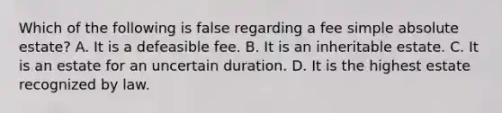 Which of the following is false regarding a fee simple absolute estate? A. It is a defeasible fee. B. It is an inheritable estate. C. It is an estate for an uncertain duration. D. It is the highest estate recognized by law.