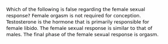 Which of the following is false regarding the female sexual response? Female orgasm is not required for conception. Testosterone is the hormone that is primarily responsible for female libido. The female sexual response is similar to that of males. The final phase of the female sexual response is orgasm.