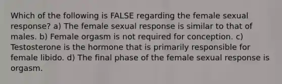 Which of the following is FALSE regarding the female sexual response? a) The female sexual response is similar to that of males. b) Female orgasm is not required for conception. c) Testosterone is the hormone that is primarily responsible for female libido. d) The final phase of the female sexual response is orgasm.