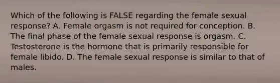 Which of the following is FALSE regarding the female sexual response? A. Female orgasm is not required for conception. B. The final phase of the female sexual response is orgasm. C. Testosterone is the hormone that is primarily responsible for female libido. D. The female sexual response is similar to that of males.