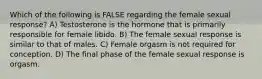 Which of the following is FALSE regarding the female sexual response? A) Testosterone is the hormone that is primarily responsible for female libido. B) The female sexual response is similar to that of males. C) Female orgasm is not required for conception. D) The final phase of the female sexual response is orgasm.