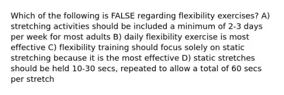 Which of the following is FALSE regarding flexibility exercises? A) stretching activities should be included a minimum of 2-3 days per week for most adults B) daily flexibility exercise is most effective C) flexibility training should focus solely on static stretching because it is the most effective D) static stretches should be held 10-30 secs, repeated to allow a total of 60 secs per stretch