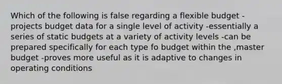 Which of the following is false regarding a flexible budget -projects budget data for a single level of activity -essentially a series of static budgets at a variety of activity levels -can be prepared specifically for each type fo budget within the ,master budget -proves more useful as it is adaptive to changes in operating conditions