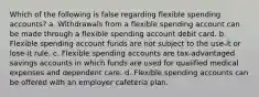 Which of the following is false regarding flexible spending accounts? a. Withdrawals from a flexible spending account can be made through a flexible spending account debit card. b. Flexible spending account funds are not subject to the use-it or lose-it rule. c. Flexible spending accounts are tax-advantaged savings accounts in which funds are used for qualified medical expenses and dependent care. d. Flexible spending accounts can be offered with an employer cafeteria plan.