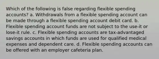 Which of the following is false regarding flexible spending accounts? a. Withdrawals from a flexible spending account can be made through a flexible spending account debit card. b. Flexible spending account funds are not subject to the use-it or lose-it rule. c. Flexible spending accounts are tax-advantaged savings accounts in which funds are used for qualified medical expenses and dependent care. d. Flexible spending accounts can be offered with an employer cafeteria plan.