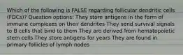 Which of the following is FALSE regarding follicular dendritic cells (FDCs)? Question options: They store antigens in the form of immune complexes on their dendrites They send survival signals to B cells that bind to them They are derived from hematopoietic stem cells They store antigens for years They are found in primary follicles of lymph nodes