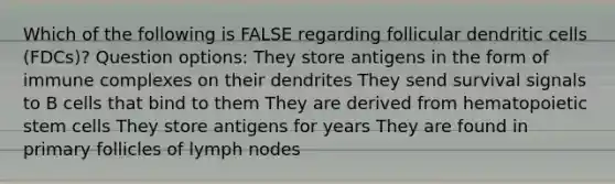 Which of the following is FALSE regarding follicular dendritic cells (FDCs)? Question options: They store antigens in the form of immune complexes on their dendrites They send survival signals to B cells that bind to them They are derived from hematopoietic stem cells They store antigens for years They are found in primary follicles of lymph nodes