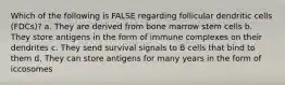 Which of the following is FALSE regarding follicular dendritic cells (FDCs)? a. They are derived from bone marrow stem cells b. They store antigens in the form of immune complexes on their dendrites c. They send survival signals to B cells that bind to them d. They can store antigens for many years in the form of iccosomes