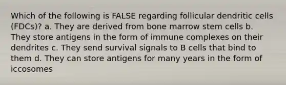 Which of the following is FALSE regarding follicular dendritic cells (FDCs)? a. They are derived from bone marrow stem cells b. They store antigens in the form of immune complexes on their dendrites c. They send survival signals to B cells that bind to them d. They can store antigens for many years in the form of iccosomes