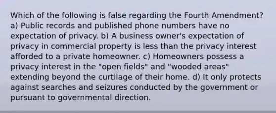 Which of the following is false regarding the Fourth Amendment? a) Public records and published phone numbers have no expectation of privacy. b) A business owner's expectation of privacy in commercial property is less than the privacy interest afforded to a private homeowner. c) Homeowners possess a privacy interest in the "open fields" and "wooded areas" extending beyond the curtilage of their home. d) It only protects against searches and seizures conducted by the government or pursuant to governmental direction.