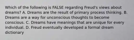 Which of the following is FALSE regarding Freud's views about dreams? A. Dreams are the result of primary process thinking. B. Dreams are a way for unconscious thoughts to become conscious. C. Dreams have meanings that are unique for every individual. D. Freud eventually developed a formal dream dictionary