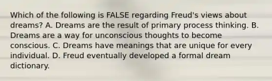 Which of the following is FALSE regarding Freud's views about dreams? A. Dreams are the result of primary process thinking. B. Dreams are a way for unconscious thoughts to become conscious. C. Dreams have meanings that are unique for every individual. D. Freud eventually developed a formal dream dictionary.