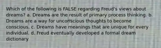 Which of the following is FALSE regarding Freud's views about dreams? a. Dreams are the result of primary process thinking. b. Dreams are a way for unconscious thoughts to become conscious. c. Dreams have meanings that are unique for every individual. d. Freud eventually developed a formal dream dictionary