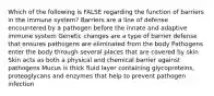 Which of the following is FALSE regarding the function of barriers in the immune system? Barriers are a line of defense encountered by a pathogen before the innate and adaptive immune system Genetic changes are a type of barrier defense that ensures pathogens are eliminated from the body Pathogens enter the body through several places that are covered by skin Skin acts as both a physical and chemical barrier against pathogens Mucus is thick fluid layer containing glycoproteins, proteoglycans and enzymes that help to prevent pathogen infection