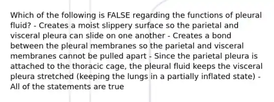 Which of the following is FALSE regarding the functions of pleural fluid? - Creates a moist slippery surface so the parietal and visceral pleura can slide on one another - Creates a bond between the pleural membranes so the parietal and visceral membranes cannot be pulled apart - Since the parietal pleura is attached to the thoracic cage, the pleural fluid keeps the visceral pleura stretched (keeping the lungs in a partially inflated state) - All of the statements are true