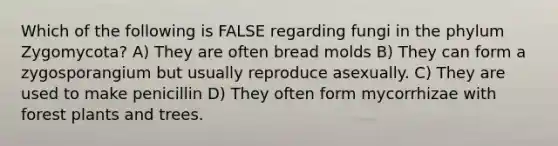 Which of the following is FALSE regarding fungi in the phylum Zygomycota? A) They are often bread molds B) They can form a zygosporangium but usually reproduce asexually. C) They are used to make penicillin D) They often form mycorrhizae with forest plants and trees.