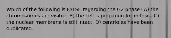 Which of the following is FALSE regarding the G2 phase? A) the chromosomes are visible. B) the cell is preparing for mitosis. C) the nuclear membrane is still intact. D) centrioles have been duplicated.