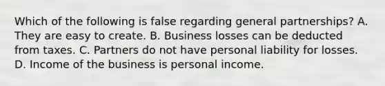 Which of the following is false regarding general partnerships? A. They are easy to create. B. Business losses can be deducted from taxes. C. Partners do not have personal liability for losses. D. Income of the business is personal income.