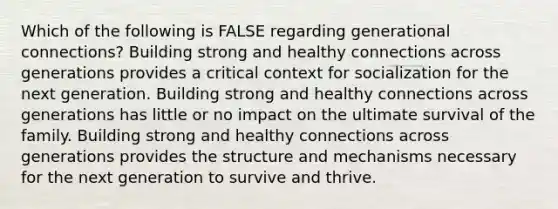 Which of the following is FALSE regarding generational connections? Building strong and healthy connections across generations provides a critical context for socialization for the next generation. Building strong and healthy connections across generations has little or no impact on the ultimate survival of the family. Building strong and healthy connections across generations provides the structure and mechanisms necessary for the next generation to survive and thrive.