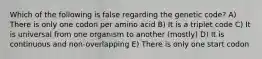 Which of the following is false regarding the genetic code? A) There is only one codon per amino acid B) It is a triplet code C) It is universal from one organism to another (mostly) D) It is continuous and non-overlapping E) There is only one start codon