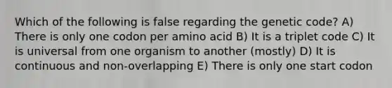 Which of the following is false regarding the genetic code? A) There is only one codon per amino acid B) It is a triplet code C) It is universal from one organism to another (mostly) D) It is continuous and non-overlapping E) There is only one start codon