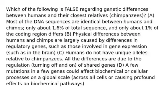 Which of the following is FALSE regarding genetic differences between humans and their closest relatives (chimpanzees)? (A) Most of the DNA sequences are identical between humans and chimps; only about 1.6% of total sequence, and only about 1% of the coding region differs (B) Physical differences between humans and chimps are largely caused by differences in regulatory genes, such as those involved in <a href='https://www.questionai.com/knowledge/kFtiqWOIJT-gene-expression' class='anchor-knowledge'>gene expression</a> (such as in <a href='https://www.questionai.com/knowledge/kLMtJeqKp6-the-brain' class='anchor-knowledge'>the brain</a>) (C) Humans do not have unique alleles relative to chimpanzees. All the differences are due to the regulation (turning off and on) of shared genes (D) A few mutations in a few genes could affect biochemical or cellular processes on a global scale (across all cells or causing profound effects on biochemical pathways)