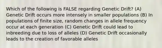 Which of the following is FALSE regarding Genetic Drift? (A) Genetic Drift occurs more intensely in smaller populations (B) In populations of finite size, random changes in allele frequency occur at each generation (C) Genetic Drift could lead to inbreeding due to loss of alleles (D) Genetic Drift occasionally leads to the creation of favorable alleles