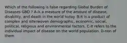 Which of the following is false regarding Global Burden of Diseases GBD ? A-is a measure of the amount of disease, disability, and death in the world today. B-It is a product of complex and interwoven demographic, economic, social, political, religious and environmental factors. C-It refers to the individual impact of disease on the world population. D-non of them