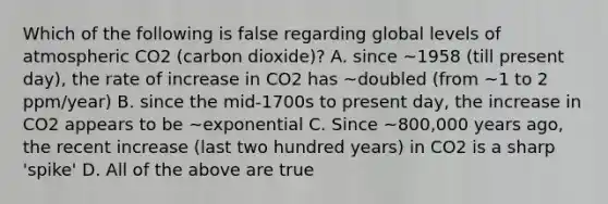 Which of the following is false regarding global levels of atmospheric CO2 (carbon dioxide)? A. since ~1958 (till present day), the rate of increase in CO2 has ~doubled (from ~1 to 2 ppm/year) B. since the mid-1700s to present day, the increase in CO2 appears to be ~exponential C. Since ~800,000 years ago, the recent increase (last two hundred years) in CO2 is a sharp 'spike' D. All of the above are true