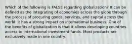 Which of the following is FALSE regarding globalization? It can be defined as the integrating of economies across the globe through the process of procuring goods, services, and capital across the world. It has a strong impact on international business. One of the benefits of globalization is that it allows developing countries access to international investment funds. Most products are exclusively made in one country.