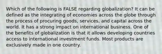 Which of the following is FALSE regarding globalization? It can be defined as the integrating of economies across the globe through the process of procuring goods, services, and capital across the world. It has a strong impact on international business. One of the benefits of globalization is that it allows developing countries access to international investment funds. Most products are exclusively made in one country.