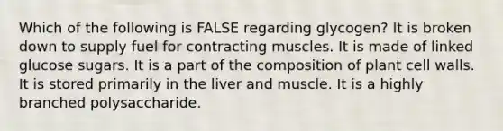 Which of the following is FALSE regarding glycogen? It is broken down to supply fuel for contracting muscles. It is made of linked glucose sugars. It is a part of the composition of plant cell walls. It is stored primarily in the liver and muscle. It is a highly branched polysaccharide.