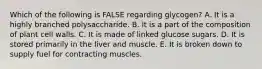 Which of the following is FALSE regarding glycogen? A. It is a highly branched polysaccharide. B. It is a part of the composition of plant cell walls. C. It is made of linked glucose sugars. D. It is stored primarily in the liver and muscle. E. It is broken down to supply fuel for contracting muscles.