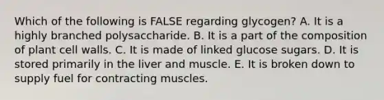 Which of the following is FALSE regarding glycogen? A. It is a highly branched polysaccharide. B. It is a part of the composition of plant cell walls. C. It is made of linked glucose sugars. D. It is stored primarily in the liver and muscle. E. It is broken down to supply fuel for contracting muscles.