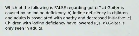 Which of the following is FALSE regarding goiter? a) Goiter is caused by an iodine deficiency. b) Iodine deficiency in children and adults is associated with apathy and decreased initiative. c) Children with iodine deficiency have lowered IQs. d) Goiter is only seen in adults.