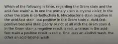 Which of the following is false, regarding the Gram stain and the acid-fast stain? a. In one the primary stain is crystal violet; in the other the stain is carbolfuchsin b. Mycobacteria stain negative in the acid-fast stain, but positive in the Gram stain c. Acid-fast-positive bacteria stain poorly or not at all with the Gram stain d. In the Gram stain a negative result is red, whereas in the acid-fast stain a positive result is red e. One uses an alcohol wash, the other an acid-alcohol wash