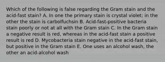 Which of the following is false regarding the Gram stain and the acid-fast stain? A. In one the primary stain is crystal violet; in the other the stain is carbolfuchsin B. Acid-fast-positive bacteria stain poorly or not at all with the Gram stain C. In the Gram stain a negative result is red, whereas in the acid-fast stain a positive result is red D. Mycobacteria stain negative in the acid-fast stain, but positive in the Gram stain E. One uses an alcohol wash, the other an acid-alcohol wash